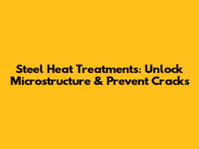 Steel Heat Treatments: Unlock Microstructure & Prevent Cracks