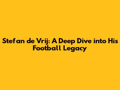Stefan de Vrij: A Deep Dive into His Football Legacy