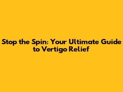 Stop the Spin: Your Ultimate Guide to Vertigo Relief