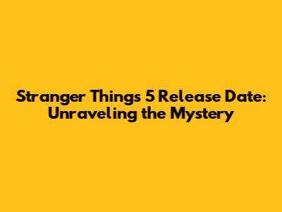 Stranger Things 5 Release Date: Unraveling the Mystery