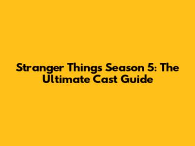 Stranger Things Season 5: The Ultimate Cast Guide