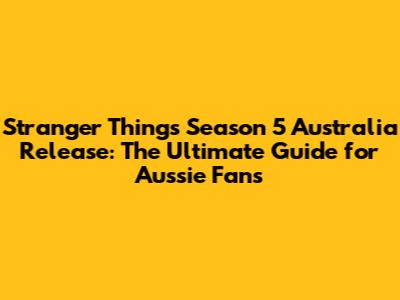 Stranger Things Season 5 Australia Release: The Ultimate Guide for Aussie Fans