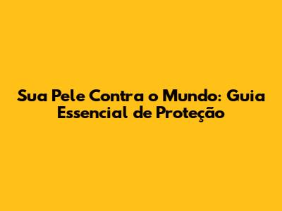 Sua Pele Contra o Mundo: Guia Essencial de Proteção