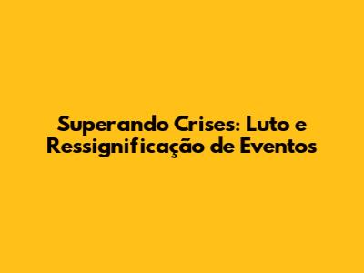 Superando Crises: Luto e Ressignificação de Eventos