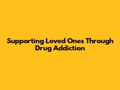 Supporting Loved Ones Through Drug Addiction