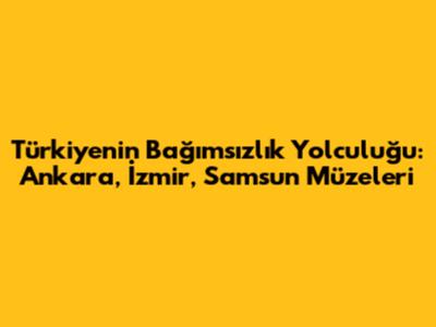 Türkiye'nin Bağımsızlık Yolculuğu: Ankara, İzmir, Samsun Müzeleri