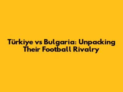 Türkiye vs Bulgaria: Unpacking Their Football Rivalry