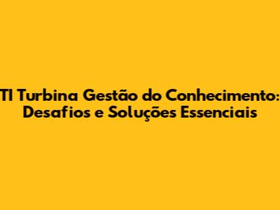 TI Turbina Gestão do Conhecimento: Desafios e Soluções Essenciais