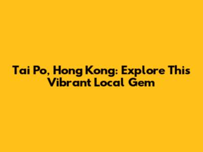 Tai Po, Hong Kong: Explore This Vibrant Local Gem