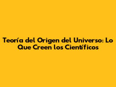 Teoría del Origen del Universo: Lo Que Creen los Científicos