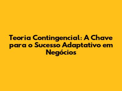 Teoria Contingencial: A Chave para o Sucesso Adaptativo em Negócios