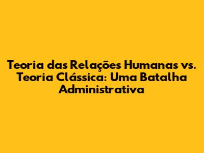 Teoria das Relações Humanas vs. Teoria Clássica: Uma Batalha Administrativa
