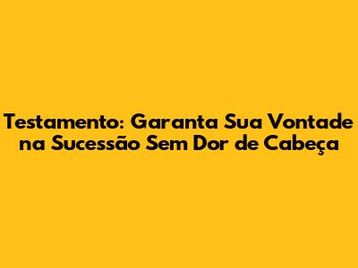 Testamento: Garanta Sua Vontade na Sucessão Sem Dor de Cabeça