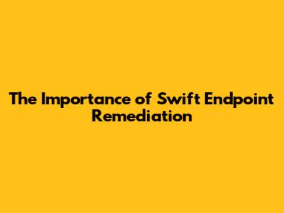 The Importance of Swift Endpoint Remediation
