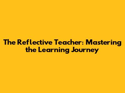 The Reflective Teacher: Mastering the Learning Journey