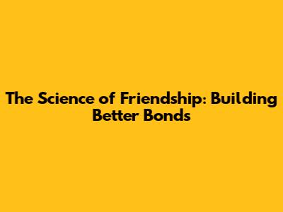 The Science of Friendship: Building Better Bonds