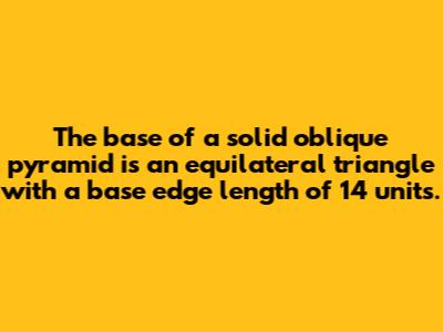 The base of a solid oblique pyramid is an equilateral triangle with a base edge length of 14 units.