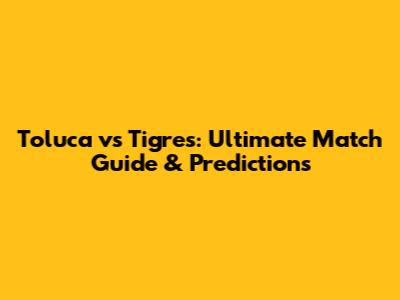 Toluca vs Tigres: Ultimate Match Guide & Predictions
