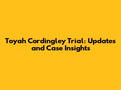 Toyah Cordingley Trial: Updates and Case Insights