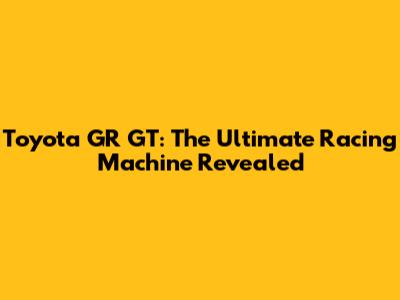 Toyota GR GT: The Ultimate Racing Machine Revealed