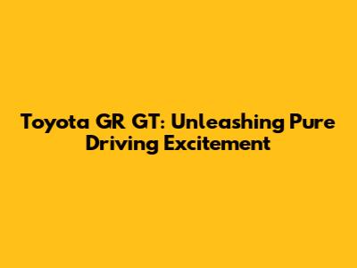 Toyota GR GT: Unleashing Pure Driving Excitement