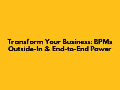 Transform Your Business: BPM's Outside-In & End-to-End Power