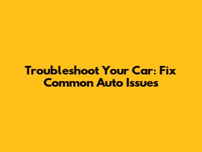 Troubleshoot Your Car: Fix Common Auto Issues