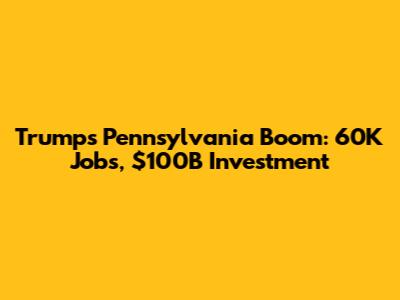 Trump's Pennsylvania Boom: 60K Jobs, $100B Investment