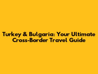Turkey & Bulgaria: Your Ultimate Cross-Border Travel Guide