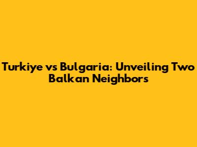 Turkiye vs Bulgaria: Unveiling Two Balkan Neighbors