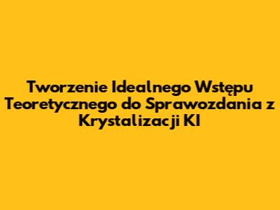 Tworzenie Idealnego Wstępu Teoretycznego do Sprawozdania z Krystalizacji KI