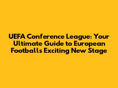 UEFA Conference League: Your Ultimate Guide to European Football's Exciting New Stage