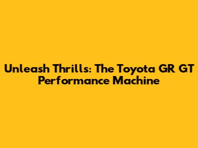 Unleash Thrills: The Toyota GR GT Performance Machine