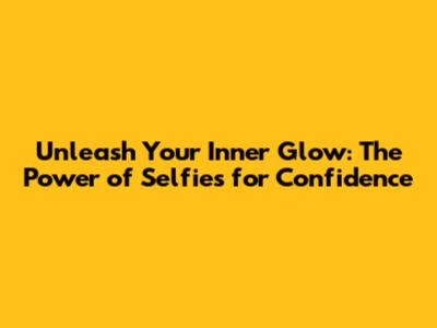 Unleash Your Inner Glow: The Power of Selfies for Confidence