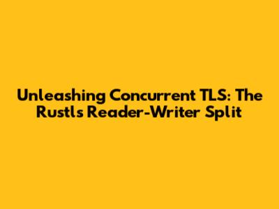 Unleashing Concurrent TLS: The Rustls Reader-Writer Split