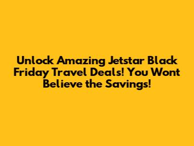 Unlock Amazing Jetstar Black Friday Travel Deals! You Won't Believe the Savings!