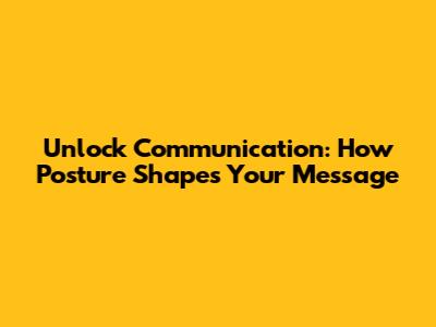 Unlock Communication: How Posture Shapes Your Message
