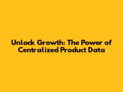 Unlock Growth: The Power of Centralized Product Data