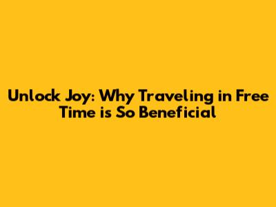 Unlock Joy: Why Traveling in Free Time is So Beneficial