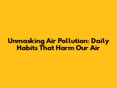 Unmasking Air Pollution: Daily Habits That Harm Our Air