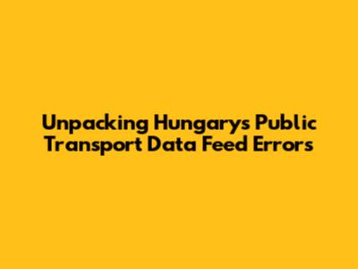 Unpacking Hungary's Public Transport Data Feed Errors