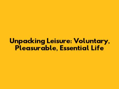 Unpacking Leisure: Voluntary, Pleasurable, Essential Life
