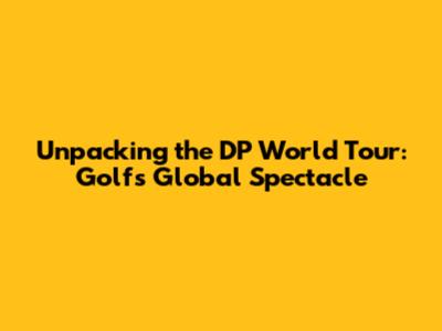 Unpacking the DP World Tour: Golf's Global Spectacle