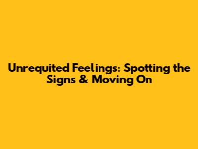 Unrequited Feelings: Spotting the Signs & Moving On