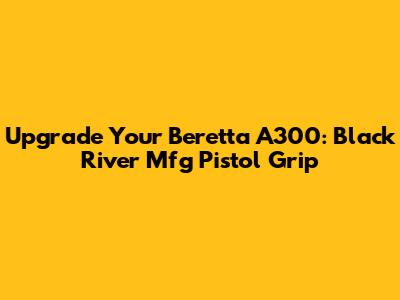 Upgrade Your Beretta A300: Black River Mfg Pistol Grip