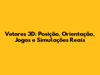 Vetores 3D: Posição, Orientação, Jogos e Simulações Reais