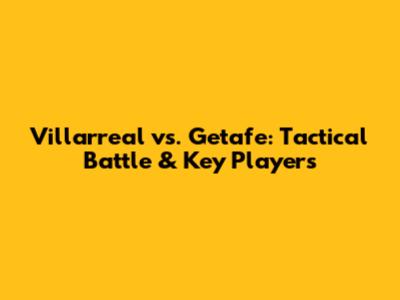 Villarreal vs. Getafe: Tactical Battle & Key Players