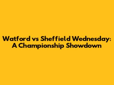 Watford vs Sheffield Wednesday: A Championship Showdown