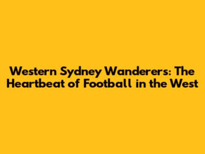 Western Sydney Wanderers: The Heartbeat of Football in the West
