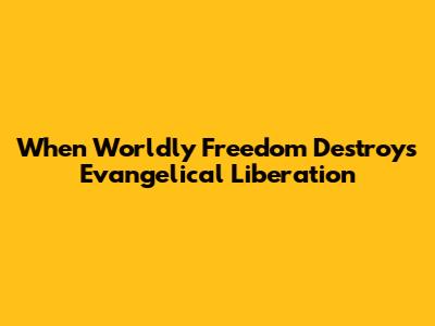 When Worldly Freedom Destroys Evangelical Liberation